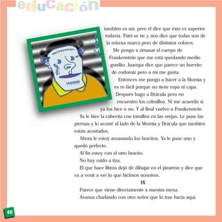 también es así, pero él dice que ésta es superior
todavía. Patri se ríe y nos dice que todas son de
la misma marca pero de distintos colores.
Me pongo a amasar el cuerpo de
Frankenstein que me está quedando medio
gordito. Juampa dice que parece un huevito
de codorniz pero a mí me gusta.
Entonces me pongo a hacer a la Momia y
es re-fácil porque no tiene ropa ni capa.
Después hago a Drácula pero no
encuentro los colmillos. Ni me acuerdo si
ya los hice o no. Y al final vuelvo a Frankenstein.
Ya le hice la cabecita con tornillos en las orejas. Le puse las
piernas y lo acosté al lado de la Momia y Drácula que también
están acostados.
Ahora le estoy amasando los bracitos. Ya le puse uno y
quedó perfecto.
Al fin estoy con el otro bracito.
No hay ruido a tiza.
El que hace libros dejó de dibujar en el pizarrón y dice que
va a venir a ver lo que hicimos nosotros.
IX
Parece que viene directamente a nuestra mesa.
Avanza charlando con otro señor que lo trae hacia aquí.
40
 