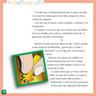 Y me dice que el Frankenstein que hice le parece increíble.
Y yo muevo la cabeza para el otro lado, porque me da un
cachito de vergüenza.
Y me dice que él mismo, como es gordito, es idéntico a mi
Frankenstein.
Y yo pienso en la suerte que tuvo el señor que hace libros.
Con esos tornillos en la cabeza y comiéndose todas las “s”,
igual pudo aprender a hacer libros.
X
Entonces el señor que hace libros me dice: “Aquí te quedó
el otro bracito de Frankenstein, ¿querés que te ayude a
ponérselo?” y yo le digo que sí moviendo la
cabeza.
Entonces él lo agarra con cuidado y lo
levanta despacio para que no se rompa
porque ya se había pegado un poco en la
mesa por el calor.
Y cuando siento que ya lo tiene entre los
dedos, lo tomo de la muñeca y le guío la
mano hasta donde dejé acostado a
Frankenstein. Y entre los dos le ponemos
el brazo para que salga justo del hombro
42
 