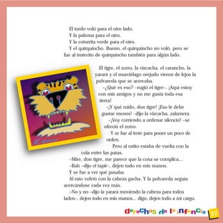 El tordo voló para el otro lado.
Y la paloma para el otro.
Y la cotorrita verde para el otro.
Y el quirquincho. Bueno, el quirquincho no voló, pero se
fue al trotecito de quirquincho también para algún lado.
El tigre, el zorro, la vizcacha, el carancho, la
yarará y el murciélago orejudo vieron de lejos la
polvareda que se acercaba.
–¿Qué es eso? –rugió el tigre–. ¡Aquí estoy
con mis amigos y no me gusta toda esa
tierra!
–¡Y qué ruido, don tigre! ¡Eso le debe
gustar menos! –dijo la vizcacha, zalamera.
–¡Voy corriendo a ordenar silencio! –se
ofreció el zorro.
Y se fue al trote para poner un poco de
orden.
Pero al ratito estaba de vuelta con la
cola entre las patas.
–Mire, don tigre, me parece que la cosa se complica...
–Bah –dijo el tapir–, dejen todo en mis manos.
Y se fue a ver qué pasaba.
Al rato volvió con la cabeza gacha. Y la polvareda seguía
acercándose cada vez más.
–No y no –dijo la yarará moviendo la cabeza para todos
lados–, dejen todo en mis manos... digo, dejen todo a mi cargo.
57
 