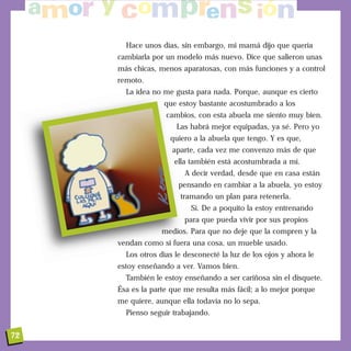 Hace unos días, sin embargo, mi mamá dijo que quería
cambiarla por un modelo más nuevo. Dice que salieron unas
más chicas, menos aparatosas, con más funciones y a control
remoto.
La idea no me gusta para nada. Porque, aunque es cierto
que estoy bastante acostumbrado a los
cambios, con esta abuela me siento muy bien.
Las habrá mejor equipadas, ya sé. Pero yo
quiero a la abuela que tengo. Y es que,
aparte, cada vez me convenzo más de que
ella también está acostumbrada a mí.
A decir verdad, desde que en casa están
pensando en cambiar a la abuela, yo estoy
tramando un plan para retenerla.
Sí. De a poquito la estoy entrenando
para que pueda vivir por sus propios
medios. Para que no deje que la compren y la
vendan como si fuera una cosa, un mueble usado.
Los otros días le desconecté la luz de los ojos y ahora le
estoy enseñando a ver. Vamos bien.
También le estoy enseñando a ser cariñosa sin el disquete.
Ésa es la parte que me resulta más fácil; a lo mejor porque
me quiere, aunque ella todavía no lo sepa.
Pienso seguir trabajando.
72
 