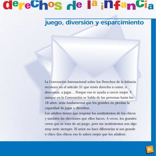 81
juego, diversión y esparcimiento
La Convención Internacional sobre los Derechos de la Infancia
reconoce en el artículo 31 que tenés derecho a correr, a
descansar, a jugar… Porque eso te ayuda a crecer mejor. Y
aunque en la Convención se habla de las personas hasta los
18 años, sería fundamental que los grandes no pierdan la
capacidad de jugar y divertirse.
Los adultos tienen que respetar los sentimientos de los chicos
y también las elecciones que ellos hacen. A veces, los grandes
creen que se trata de un juego, pero tus sentimientos son algo
muy serio siempre. El amor no hace diferencias si sos grande
o chico (los chicos eso lo saben mejor que los adultos).
 