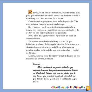 U na vez, en un mes de noviembre, cuando faltaba poco
para que terminaran las clases, se vio salir de cierta escuela a
un chico y una chica tomados de la mano.
Cualquiera diría que eso no tiene nada de particular. Y lo
más probable es que realmente no lo tenga.
Sin embargo, en este caso la situación mencionada se
mezcla con confusos y enigmáticos sucesos, que hasta el día
de hoy no han podido aclararse por completo.
Pero, antes de seguir adelante, repasemos un poco los
acontecimientos.
Pocos días antes de que el chico y la chica de que
hablábamos salieran de la escuela tomados de la mano, una
silueta misteriosa, de manos invisibles y uñas un tanto
mordisqueadas, había dejado caer una carta sobre el pupitre
de Viviana.
La carta, una vez fuera del sobre y desplegada ante los ojos
sedientos de Viviana, decía así:
Viviana:
Mir‡, realmente no puedo entender que
despuŽs de tanto tiempo no hayas logrado develar
mi identidad. Bueno, esta vez las pistas que te
doy tienen que resultar infalibles. Acordate de
que dos son falsas y s—lo una es verdadera. Aqu’
est‡n:
83
 