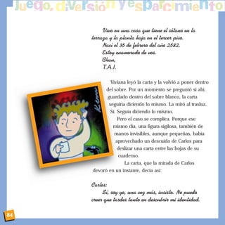 Vivo en una casa que tiene el s—tano en la
terraza y la planta baja en el tercer piso.
Nac’ el 35 de febrero del a–o 2582.
Estoy enamorado de vos.
Chau,
T.A.I.
Viviana leyó la carta y la volvió a poner dentro
del sobre. Por un momento se preguntó si ahí,
guardado dentro del sobre blanco, la carta
seguiría diciendo lo mismo. La miró al trasluz.
Sí. Seguía diciendo lo mismo.
Pero el caso se complica. Porque ese
mismo día, una figura sigilosa, también de
manos invisibles, aunque pequeñas, había
aprovechado un descuido de Carlos para
deslizar una carta entre las hojas de su
cuaderno.
La carta, que la mirada de Carlos
devoró en un instante, decía así:
Carlos:
S’, soy yo, una vez m‡s, insisto. No puedo
creer que tardes tanto en descubrir mi identidad.
84
 