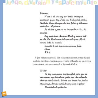 Viviana:
A ver si de una vez por todas consegu’s
averiguar quiŽn soy. Para eso, te doy tres pistas.
Cuidado. Como siempre dos son falsas y s—lo una,
verdadera. Aqu’ van:
No sŽ leer y por eso no te escribo cartas. Ni
so–arlo.
Soy marciano. Nac’ en Marte y nunca sal’
de ah’. En Marte viv’ toda mi vida y en Marte
morirŽ toda mi muerte.
Cuando te veo soy inmensamente feliz.
Chau,
T.A.I.
Y por extraño que sea, por esos mismos días, otras manos,
también invisibles, habían aprovechado el barullo de un recreo
para colocar esta carta entre los libros de Carlos:
Carlos:
Te doy una nueva oportunidad para que de
una buena vez descubras quiŽn soy. No entiendo
c—mo te cuesta tanto. Bueno, ac‡ tenŽs tres pistas.
Mucho ojo, dos son verdaderas y una es falsa:
Un helado de pistacho.
86
 