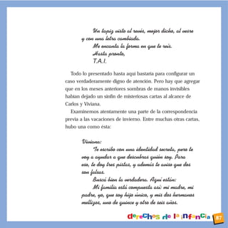 Un tapiz visto al revŽs, mejor dicho, al vesre
y con una letra cambiada.
Me encanta la forma en que te re’s.
Hasta pronto,
T.A.I.
Todo lo presentado hasta aquí bastaría para configurar un
caso verdaderamente digno de atención. Pero hay que agregar
que en los meses anteriores sombras de manos invisibles
habían dejado un sinfín de misteriosas cartas al alcance de
Carlos y Viviana.
Examinemos atentamente una parte de la correspondencia
previa a las vacaciones de invierno. Entre muchas otras cartas,
hubo una como ésta:
Viviana:
Te escribo con una identidad secreta, pero te
voy a ayudar a que descubras quiŽn soy. Para
eso, te doy tres pistas, y adem‡s te aviso que dos
son falsas.
Busc‡ bien la verdadera. Aqu’ est‡n:
Mi familia est‡ compuesta as’: mi madre, mi
padre, yo, que soy hijo œnico, y mis dos hermanos
mellizos, uno de quince y otro de seis a–os.
87
 