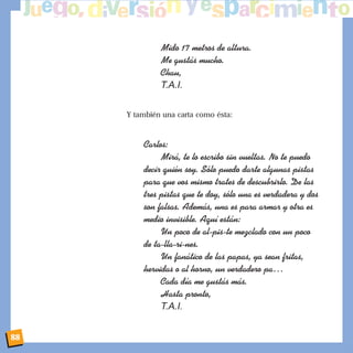 Mido 17 metros de altura.
Me gust‡s mucho.
Chau,
T.A.I.
Y también una carta como ésta:
Carlos:
Mir‡, te lo escribo sin vueltas. No te puedo
decir quiŽn soy. S—lo puedo darte algunas pistas
para que vos mismo trates de descubrirlo. De las
tres pistas que te doy, s—lo una es verdadera y dos
son falsas. Adem‡s, una es para armar y otra es
medio invisible. Aqu’ est‡n:
Un poco de al-pis-te mezclado con un poco
de ta-lla-ri-nes.
Un fan‡tico de las papas, ya sean fritas,
hervidas o al horno, un verdadero paÉ
Cada d’a me gust‡s m‡s.
Hasta pronto,
T.A.I.
88
 