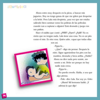 Ahora entro muy despacio en la pieza, a buscar mis
juguetes. Hoy no tengo ganas de que me griten por despertar
a la bebé. Pero Lala está despierta, ¡una vez que me estaba
saliendo bien caminar como los policías de las películas
cuando van a capturar a alguien! Está desnuda y juega con
sus patitas.
Hace el ruidito que conté: ¡¡Pfffff!! ¡¡Pprrr!! ¡¡Pplll!! No es
cierto que no tengan nada. Lala tiene una cosa. No es un pito
como el mío. Es otra cosa. Quién sabe, capaz que todas ellas
son así.
–Pppa-lo...
–¿Qué? –digo sin pensar. Después la
miro. Sigue agarrándose los pies con las
manitos, desnuda y boca arriba. ¿Habló?
Ahora no dice nada pero sonríe, me
sonríe a mí. Debe ser porque no hay
nadie más cerca.
–Pppa-lo...
No puedo creerlo. Habla, o sea que
algo piensa.
–Palo –dice Lala. Ese soy yo. Grito:
–¡Mami! Mi hermana habló. ¡Y
adiviná lo que dijo!
96
 