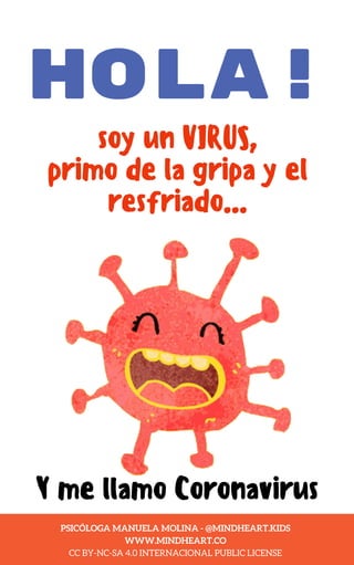 HOLA!
soy un VIRUS,
primo de la gripa y el
resfriado...
Y me llamo Coronavirus
PSI. MANUELA MOLINA - @MINDHEART.KIDS
WWW.MINDHEART.CO
PSICÓLOGA MANUELA MOLINA - @MINDHEART.KIDS
WWW.MINDHEART.CO
CC BY-NC-SA 4.0 INTERNACIONAL PUBLIC LICENSE
 