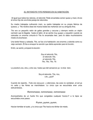 EL RATONCITO TITO PERDIDO EN SU HABITACIÓN.


 Al igual que todos los ratones, el ratoncito Titole encantaba comer queso y maíz; él era
el único hijo de una linda pareja de ratoncitos.

Su madre trabajaba cultivando maíz, su padre trabajaba en su propia fábrica de
quesos, y Tito recibía clase de música todas las mañanas con su amiguita Ana.

Tito era un pequeño ratón de gafas grandes y oscuras y siempre vestía un viejón
camisón que le llegaba hasta el talón; él se sentía muy guapo y coquetón cuando se
colocaba un enorme cinturón.A Tito le encantaba leer, pero le daba muchisìsisimo
miedo el anochecer.

Una tarde fresca y soleada, Tito, se fue a la habitación; era enorme y colorida como su
viejo camisón. Él iba a ensayar la canción que debía aprender para la función.

Entró, se sentó y empezó la lección:


                                       Soy el ratoncito Tito,
                                         el ratoncito Tito,
                                         el ratoncito Tito,
                                        Tito, Tito, Tito, Té.


Lo practicó una, otra, y otra vez, hasta que del cansancio ya no leía bien.


                                   Soy el ratoncito, Tito, rico,
                                           Lito, ¿qué?


Cuando de repente…Todo era oscuuuro y silencioso, las aves no cantaban, el sol ya
no salía y las flores se marchitaban. Lo único que se escuchaba eran unos
estruendosos.

                     Romromzzzz, romromzzzz, romromzzzz.
Acompañados de un fuerte frío que congelaba cualquier hocico.Y a lo lejos se
escuchaba unos pasos:

                                Pumm, pumm, pumm.
Hacían temblar el suelo, y lo único que Tito hacía era titiritar de miedo.
 