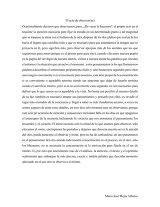 María José Mejía Alfonso
El acto de observar(se)
Ocasionalmente decimos que observamos, pero, ¿De veras lo hacemos?, el propio acto en sí
requiere la atención necesaria para fijar la mirada en un determinado punto a tal magnitud
que se traspase tu alma con el tuétano de la otra, dispone de los dos globos que envían la luz
hacía el órgano que coordina todo y que es necesario para que entendamos la imagen que se
proyecta en él, pero significa más, para observar apropias más de los sentidos que los que
requerimos para amar (porque es el primer paso para este), cuando clavamos nuestra pupila
en la pupila del ser digno de nuestro interés, vienen a nuestra mente las palabras que circulan
el entorno y la situación que envuelve el momento , estos pensamientos (a los que llamaremos
palabras) describen el sentimiento propiamente dicho y solo bastan tres segundos para crear
una imagen conveniente o no conveniente para nosotros, este acto propio de la concentración
si es conveniente o agradable termina siendo tan atrayente que dejar de hacerlo termina
siendo el sacrificio mismo, pero si es no conveniente esos segundos no son necesarios para
definir que lo que vemos no es agradable a la vista. No basta con percibir el mínimo detalle
de su faz, también es necesario atrapar sus pensamientos y pensarlo por ellos, es invadir el
lugar más recóndito de la conciencia y llegar a saber su más clandestino secreto, a veces no
somos capaces de notar estos detalles, en esos días solo miramos mas no observamos, porque
este acto (el acumulo de atención y sensaciones incluidas) falla en los días en que apagamos
el interruptor de la memoria incluyendo la vocecita que nos atormenta el pensamiento, los
recuerdos y el corazón. El mirar necesita solo la mitad de lo que usamos para observar, solo
elevamos el rostro, encrispamos las pestañas y dejamos que discurra nuestro ser en la mirada
del otro, puede parecerse el observar y mirar, pero no ha de confundirse, en uno penetramos
en el pensamiento del otro usando toda nuestra concentración en el proceso, en el otro, solo
los liberamos, no es necesaria la concentración ni la motivación para fijarla en el ser de
interés. Es por esto que necesitamos mas de el análisis, la atención, el deseo y el oportuno
sentimiento que embargue la más precisa, exacta e inédita palabra que describa momento
adecuado en el que uno se observa a sí mismo.
 