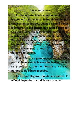 CUENTO: NIÑO PERDIDO
En una oportunidad se perdió un niño que
hizo renegar a su madre. Se fue sin rumbo por
caminos desconocidos. Cuando caminó varios
kilómetros se dio cuenta que estaba perdido.
Se puso a llorar y a desesperarse porque ya se
anochecía, se preguntaba: Dónde dormiré?
Por qué hice enfadar a mamita? Me comerán
los lobos? Ya no veré a mis hermanitos?.
Entonces comenzó a orar a Dios. A pedir
perdón a Jesucristo.
Como Dios es grande envió a un niño
pastor. Se le acercó, le consoló, le dijo que no
se preocupara, que le llevaría a su casa
porque sabía dónde quedaba.
Es así que llegaron donde sus padres. El
niño pidió perdón de rodillas a su mamá.