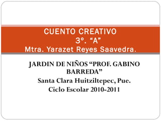 JARDIN DE NIÑOS “PROF. GABINO BARREDA” Santa Clara Huitziltepec, Pue. Ciclo Escolar 2010-2011 CUENTO CREATIVO 3º. “A” Mtra. Yarazet Reyes Saavedra . 