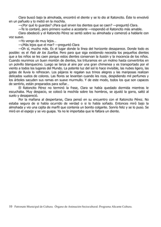 Clara buscó bajo la almohada, encontró el diente y se lo dio al Ratoncito. Éste lo envolvió
en un pañuelo y lo metió en la mochila.
—¿Por qué lo guardas? ¿Para qué sirven los dientes que se caen? —preguntó Clara.
—Te lo contaré, pero primero vuelve a acostarte —respondió el Ratoncito más amable.
Clara obedeció y el Ratoncito Pérez se sentó sobre su almohada y comenzó a hablarle con
voz suave.
—Yo vengo de muy lejos…
—¿Más lejos que el mar? —preguntó Clara
—Oh sí, mucho más. Es el lugar donde la línea del horizonte desaparece. Donde todo es
posible: es el País de los Sueños. Pero para que siga existiendo necesita los pequeños dientes
que a los niños se les caen porque estos dientes conservan la ilusión y la inocencia de los niños.
Cuando reunimos un buen montón de dientes, los trituramos en un molino hasta convertirlos en
un polvillo blanquecino. Luego se lanza al aire por una gran chimenea y es transportado por el
viento a todos los lugares del Mundo. La potente luz del sol lo hace invisible, las nubes ligero, las
gotas de lluvia lo refrescan. Los pájaros le regalan sus trinos alegres y las mariposas realizan
delicados vuelos de colores. Las flores se levantan cuando les roza, despidiendo mil perfumes y
los árboles sacuden sus ramas en suave murmullo. Y de este modo, todos los que son capaces
de sentirlo, están preparados para soñar…
El Ratoncito Pérez no terminó la frase, Clara se había quedado dormida mientras le
escuchaba. Muy despacio, se colocó la mochila sobre los hombros, se ajustó la gorra, saltó al
suelo y desapareció.
Por la mañana al despertarse, Clara pensó en su encuentro con el Ratoncito Pérez. No
estaba segura de si había ocurrido de verdad o si lo había soñado. Entonces miró bajo la
almohada y vio una cajita de marfil que contenía un bonito colgante. Sonrío feliz y se lo puso. Se
miró en el espejo y se vio guapa. Ya no le importaba que le faltara un diente.
10 Patronato Municipal de Cultura. Órgano de Animación Sociocultural. Programa Alicante Cultura.
 
