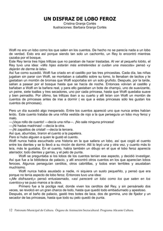 UN DISFRAZ DE LOBO FEROZ
Cristina Granja Cortés
Ilustraciones: Barbara Granja Cortés
Wolfi no era un lobo como los que salen en los cuentos. De hecho no se parecía nada a un lobo
de verdad. Esto era así porque siendo tan solo un cachorrito, un Rey lo encontró mientras
cazaba por el bosque.
Este Rey tenía tres hijas trillizas que no paraban de hacer trastadas. Al ver al pequeño lobito, el
Rey tuvo una idea: «Mis hijas estarán más entretenidas si cuidan una mascota» pensó «y
dejarán de darme la lata».
Así fue como sucedió. Wolfi fue criado en el castillo por las tres princesitas. Cada día, las niñas
jugaban sin parar con Wolfi, se montaban a caballito sobre su lomo, lo llenaban de lacitos y le
gastaban un montón de bromas que Wolfi soportaba sin un solo gruñido. Después, por la tarde,
salían a pasear por el bosque hasta que se hacía de noche. Entonces volvían al castillo y
bañaban a Wolfi en la bañera real, y para ello gastaban un bote de champú, uno de suavizante,
un peine, siete toallas y tres secadores, uno por cada princesa, hasta que Wolfi quedaba suave
y bien peinadito. Por último, las trillizas iban a su cuarto y allí leían con Wolfi un montón de
cuentos de princesas antes de irse a dormir ( es que a estas princesas sólo les gustan los
cuentos de princesas).
Pero un día sucedió algo inesperado. Entre los cuentos apareció uno que nunca antes habían
leído. Este cuento trataba de una niñita vestida de rojo a la que perseguía un lobo muy feroz y
malo.
—¡Vaya rollo de cuento! —decía una niña—. ¡No sale ninguna princesa!
—¡Ni hadas madrinas! —decía la otra.
—¡Ni zapatitos de cristal! —decía la tercera.
Así que, aburridas, tiraron el cuento a la papelera.
Pero sí hubo alguien a quien le gustó el cuento.
Wolfi nunca había escuchado una historia en la que saliera un lobo, así que cogió el cuento
entre los dientes y se lo llevó a su rincón de dormir. Allí lo leyó una y otra vez, y cuanto más lo
leía, más le gustaba. En el cuento, había también un dibujo en el que el lobo feroz aparecía
aterrador, todo dientes y garras, y el pelo de punta.
Wolfi se preguntaba si los lobos de los cuentos tenían ese aspecto, y decidió investigar.
Así que fue a la biblioteca de palacio, y allí encontró otros cuentos en los que aparecían lobos
feroces. Algunos perseguían cerditos, otros cabritillas, y todos eran terribles y asustaban
muchísimo.
Wolfi nunca había asustado a nadie, ni siquiera un susto pequeñito, y pensó que era
porque no tenía aspecto de lobo feroz. Entonces tuvo una idea:
«¡Me disfrazaré¡» pensó entusiasmado, «así pareceré un lobo como los que salen en los
cuentos»y se puso manos a la obra.
Primero fue a la pocilga real, donde viven los cerditos del Rey, y sin pensárselo dos
veces, se revolcó en un gran charco de lodo, hasta que quedó todo embadurnado y apestoso.
Después, en el baño de palacio, gastó tres botes de laca, dos de gomina, uno de fijador y un
secador de las princesas, hasta que todo su pelo quedó de punta.
12 Patronato Municipal de Cultura. Órgano de Animación Sociocultural. Programa Alicante Cultura.
 