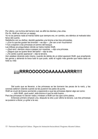 Por último, con la lima del herrero real, se afiló los dientes y las uñas.
Por fin, Wolfi se miró en un espejo.
Ya no se parecía nada al manso lobito que siempre era, en cambio, era idéntico al malvado lobo
feroz del cuento.
Satisfecho con su disfraz, decidió gastarles una broma a las tres princesitas.
—¡Con lo que les gustan las bromas! —se dijo—. ¡Se van a reír muchísimo!
Y fue a esperar a las princesas al camino del bosque.
Las trillizas se preguntaban dónde se había metido Wolfi.
—¡Qué raro!, siempre viene a pasear con nosotras. —dijo una princesa.
—¡Seguro que se quiere librar del baño! —dijo la otra.
—¡Ya veréis cuando aparezca! —dijo la tercera.
Aún estaban diciendo esto mismo, cuando de detrás de un árbol apareció Wolfi, que enseñando
las garras y abriendo la boca todo lo que pudo, soltó el rugido más grande que había dado en
toda su vida:
¡¡¡¡RRROOOOOOAAAAAARRR!!!!
Del susto que se llevaron, a las princesas se les borraron las pecas de la nariz, y las
coronas salieron volando cuando se les pusieron los pelos de punta.
Wolfi se cruzó de brazos sonriendo y esperando a que las princesas dijeran algo así como:
— Jolín Wolfi, ¡qué susto!, esta broma sí que ha sido buena …
Pero las princesas no decían nada y miraban a Wolfi con los ojos como platos.
Entonces primero empezó una, después la otra y por último la tercera. Las tres princesas
se pusieron a llorar y a gritar a la vez.
13 Patronato Municipal de Cultura. Órgano de Animación Sociocultural. Programa Alicante Cultura.
 