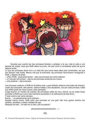 Sucedía que cuando las tres princesas lloraban y gritaban a la vez, más le valía a uno
taparse las orejas, cosa que Wolfi sabía muy bien, así que corrió a consolarlas antes de que le
dejaran sordo.
Lo que las princesas vieron fue a un lobo feo que corría hacia ellas para comérselas, así que
aún lloraron más fuerte. Menos mal que al acercarse, las princesas reconocieron enseguida a
Wolfi, y dejaron de gritar.
—¡Pero Wolfi!, ¡vaya pinta tienes! —dijo una princesa aún entre sollozos.
—¡Y menudo tufo echas! —dijo la otra princesa sorbiendo los mocos.
—¡A la bañera! —dijo la tercera.
Las princesas metieron a Wolfi en la bañera real, y para bañarlo utilizaron tres botes de champú,
cuatro de suavizante, seis peines, catorce toallas y tres secadores, uno por cada princesa, hasta
que Wolfi quedó de nuevo suave y bien peinadito.
Luego leyeron un montón de cuentos (de princesas) antes de irse a dormir, no sin antes hacer
prometer a Wolfi que nunca más intentaría asustarlas ni se disfrazaría de lobo feroz.
Y todo volvió a ser como siempre…
Bueno…, no exactamente como siempre…
Aquella misma noche, Wolfi soñó que cocinaba en una gran olla ricos guisos hechos con
cerditos, abuelitas y niñitas vestidas de rojo.
Después de todo…Un lobo es un lobo ¿No os parece?
¡AUUUUUUUUUUUUUUUUU…..!
FIN
14 Patronato Municipal de Cultura. Órgano de Animación Sociocultural. Programa Alicante Cultura.
 