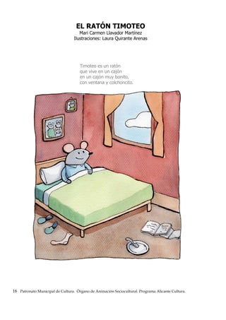 EL RATÓN TIMOTEO
Mari Carmen Llavador Martínez
Ilustraciones: Laura Quirante Arenas
Timoteo es un ratón
que vive en un cajón
en un cajón muy bonito,
con ventana y colchoncito.
16 Patronato Municipal de Cultura. Órgano de Animación Sociocultural. Programa Alicante Cultura.
 