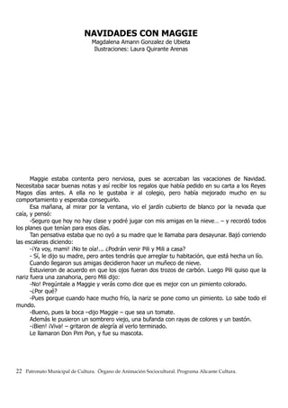 NAVIDADES CON MAGGIE
Magdalena Amann Gonzalez de Ubieta
Ilustraciones: Laura Quirante Arenas
Maggie estaba contenta pero nerviosa, pues se acercaban las vacaciones de Navidad.
Necesitaba sacar buenas notas y así recibir los regalos que había pedido en su carta a los Reyes
Magos días antes. A ella no le gustaba ir al colegio, pero había mejorado mucho en su
comportamiento y esperaba conseguirlo.
Esa mañana, al mirar por la ventana, vio el jardín cubierto de blanco por la nevada que
caía, y pensó:
-Seguro que hoy no hay clase y podré jugar con mis amigas en la nieve… – y recordó todos
los planes que tenían para esos días.
Tan pensativa estaba que no oyó a su madre que le llamaba para desayunar. Bajó corriendo
las escaleras diciendo:
-¡Ya voy, mami! ¡No te oía!... ¿Podrán venir Pili y Mili a casa?
- Sí, le dijo su madre, pero antes tendrás que arreglar tu habitación, que está hecha un lío.
Cuando llegaron sus amigas decidieron hacer un muñeco de nieve.
Estuvieron de acuerdo en que los ojos fueran dos trozos de carbón. Luego Pili quiso que la
nariz fuera una zanahoria, pero Mili dijo:
-No! Pregúntale a Maggie y verás como dice que es mejor con un pimiento colorado.
-¿Por qué?
-Pues porque cuando hace mucho frío, la nariz se pone como un pimiento. Lo sabe todo el
mundo.
-Bueno, pues la boca –dijo Maggie – que sea un tomate.
Además le pusieron un sombrero viejo, una bufanda con rayas de colores y un bastón.
-¡Bien! ¡Viva! – gritaron de alegría al verlo terminado.
Le llamaron Don Pim Pon, y fue su mascota.
22 Patronato Municipal de Cultura. Órgano de Animación Sociocultural. Programa Alicante Cultura.
 