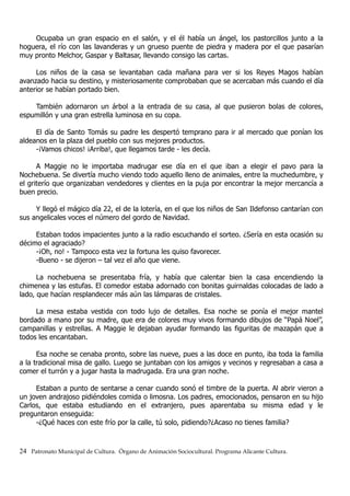 Ocupaba un gran espacio en el salón, y el él había un ángel, los pastorcillos junto a la
hoguera, el río con las lavanderas y un grueso puente de piedra y madera por el que pasarían
muy pronto Melchor, Gaspar y Baltasar, llevando consigo las cartas.
Los niños de la casa se levantaban cada mañana para ver si los Reyes Magos habían
avanzado hacia su destino, y misteriosamente comprobaban que se acercaban más cuando el día
anterior se habían portado bien.
También adornaron un árbol a la entrada de su casa, al que pusieron bolas de colores,
espumillón y una gran estrella luminosa en su copa.
El día de Santo Tomás su padre les despertó temprano para ir al mercado que ponían los
aldeanos en la plaza del pueblo con sus mejores productos.
-¡Vamos chicos! ¡Arriba!, que llegamos tarde - les decía.
A Maggie no le importaba madrugar ese día en el que iban a elegir el pavo para la
Nochebuena. Se divertía mucho viendo todo aquello lleno de animales, entre la muchedumbre, y
el griterío que organizaban vendedores y clientes en la puja por encontrar la mejor mercancía a
buen precio.
Y llegó el mágico día 22, el de la lotería, en el que los niños de San Ildefonso cantarían con
sus angelicales voces el número del gordo de Navidad.
Estaban todos impacientes junto a la radio escuchando el sorteo. ¿Sería en esta ocasión su
décimo el agraciado?
-¡Oh, no! - Tampoco esta vez la fortuna les quiso favorecer.
-Bueno - se dijeron – tal vez el año que viene.
La nochebuena se presentaba fría, y había que calentar bien la casa encendiendo la
chimenea y las estufas. El comedor estaba adornado con bonitas guirnaldas colocadas de lado a
lado, que hacían resplandecer más aún las lámparas de cristales.
La mesa estaba vestida con todo lujo de detalles. Esa noche se ponía el mejor mantel
bordado a mano por su madre, que era de colores muy vivos formando dibujos de “Papá Noel”,
campanillas y estrellas. A Maggie le dejaban ayudar formando las figuritas de mazapán que a
todos les encantaban.
Esa noche se cenaba pronto, sobre las nueve, pues a las doce en punto, iba toda la familia
a la tradicional misa de gallo. Luego se juntaban con los amigos y vecinos y regresaban a casa a
comer el turrón y a jugar hasta la madrugada. Era una gran noche.
Estaban a punto de sentarse a cenar cuando sonó el timbre de la puerta. Al abrir vieron a
un joven andrajoso pidiéndoles comida o limosna. Los padres, emocionados, pensaron en su hijo
Carlos, que estaba estudiando en el extranjero, pues aparentaba su misma edad y le
preguntaron enseguida:
-¿Qué haces con este frío por la calle, tú solo, pidiendo?¿Acaso no tienes familia?
24 Patronato Municipal de Cultura. Órgano de Animación Sociocultural. Programa Alicante Cultura.
 