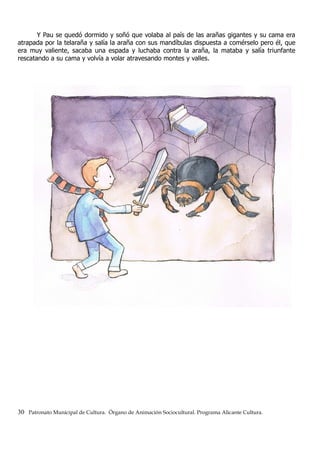 Y Pau se quedó dormido y soñó que volaba al país de las arañas gigantes y su cama era
atrapada por la telaraña y salía la araña con sus mandíbulas dispuesta a comérselo pero él, que
era muy valiente, sacaba una espada y luchaba contra la araña, la mataba y salía triunfante
rescatando a su cama y volvía a volar atravesando montes y valles.
30 Patronato Municipal de Cultura. Órgano de Animación Sociocultural. Programa Alicante Cultura.
 