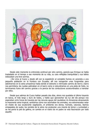 Desde este momento la entrevista continuó por otro camino, parecía que Enrique se había
trasladado en el tiempo a ese momento de su vida, su cara reflejaba tranquilidad y sus labios
esbozaban una leve sonrisa.
—De Lima al Cuzco y desde allí con la expedición al completo fuimos en avioneta a una
pequeña población en la frontera con Ecuador, allí nos recogerían unas furgonetas para
adentrarnos en la selva amazónica hasta donde el estrecho e intrincado camino de tierra y barro
nos permitiera, las ruedas patinaban en el barro como si estuviéramos en una pista de hielo, no
terminamos fuera del camino gracias a la pericia de los conductores acostumbrados a transitar
por ellos.
Desde que salimos de Cuzco habían pasado dos días, ahora nos quedaba el último trayecto
en barca, el más largo y duro de todos, y había que aprovechar las luz del día porque nos
esperaban ocho horas de travesía por las oscuras aguas del caudaloso río Amazonas atravesando
la imponente selva tropical, sentíamos cómo nos acechaban los animales, era estremecedor estar
en medio de esa exuberante vegetación, el ambiente era denso, húmedo, caluroso, íbamos
empapados de sudor, los sonidos de la selva me producían una mezcla de temor y curiosidad y
se me ponía la piel de gallina, en cambio en el rostro de mi padre se veía fascinación por todo
aquello.
33 Patronato Municipal de Cultura. Órgano de Animación Sociocultural. Programa Alicante Cultura.
 