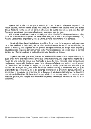 Apenas se fue miré otra vez por la ventana, todo era de verdad y la gente no parecía que
fueran actores, nervioso como estaba me apresuré a vestirme con aquella ropa, una túnica
blanca hasta la rodilla con el sol bordado alrededor del cuello con hilo de oro, una faja con
figuras de animales de colores para la cintura y alpargatas para los pies.
Calcuchimac era el nombre de aquel indígena y fue mi anfitrión mientras estuve con ellos,
pude ver y admirar todo lo que en los libros había leído, era el año 1510 principios del siglo XVI,
Huayna Capac era su emperador y sería el último, el resto de la historia ya la conocéis.
Desde el sitio más privilegiado con la nobleza Inca, cerca del emperador pude participar
de la Fiesta del sol, el Inti Raymi, ver las ofrendas de alimentos, los sacrificios de animales, los
bailes, la música y a las Vírgenes del sol, jóvenes de especial belleza, de estirpe noble elegidas y
educadas desde pequeñas para convertirse en las futuras esposas de los nobles, están al servicio
del dios sol y forman parte de la corte del emperador durante ese tiempo.
A pesar de saber que estas jóvenes no pueden tener contacto con ningún hombre, no
pude evitar mirar a la más hermosa joven que jamás había visto, una larga melena negra era el
marco de una profunda mirada que hechizaba a quien la viera, mientras estos pensamientos
rondaban mi mente, ella dirigía sus pasos hacia mí acompañada de una mujer, y con el permiso
de Calcuchimac me habló en su lengua, el quechua. Yo estaba paralizado una vez más, y mi
corazón latía a mil por hora, para mí se trataba de una diosa Inca y la tenía frente a mí, se quitó
el prendedor de su mantilla y me lo dio cerrando mi mano con el prendedor dentro, me sonrió y
se marchó, el prendedor era el símbolo de su Imperio, el sol dorado. Calcuchimac me tradujo lo
que ella me había dicho: Me llamo Anahuarque, sé de dónde vienes y es un honor tenerte entre
nosotros, guarda para siempre esta ofrenda de mi pueblo, todo lo que has visto es real, no es un
espejismo.
35 Patronato Municipal de Cultura. Órgano de Animación Sociocultural. Programa Alicante Cultura.
 