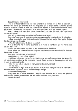 Calcuchimac me interrumpió.
—Tú le contarás todo lo que has visto y también le pedirás que te lleve a casa con tu
familia y me tienes que prometer a mí y a mi pueblo que te acogió como a uno más que no
volverán a venir ni ustedes ni otros a buscar nuestros tesoros, tú los has visto son reales y solo
pertenecen a esta tierra y a este pueblo, es lo único que queda de lo que fue este imperio.
—¿Por qué me dices todo esto? Yo solo tengo 16 años ¿Qué voy a hacer para impedir que
vengan a buscaros?
—Lo sabrás, escucha siempre a tu corazón mi pequeño amigo.
Algo extraño me ocurrió, como si me desmayara y empecé a escuchar la voz de mi padre…
—¿Está abriendo los ojos? ¡Está abriéndolos! ¡Enrique hijo has vuelto! ¡Has vuelto! Decía y
lloraba mientras me abrazaba.
—¡Papá! ¡No te imaginas de dónde he vuelto!
Al ir a abrazarlo me di cuenta que tenía en la mano el prendedor que me había dado
aquella diosa Inca.
—¡Papá fue real! ¡Estuve allí, mira! Le dije enseñándole el prendedor.
—¿De dónde has sacado esto? –me preguntó sorprendido- Si has estado inmóvil en coma
desde hace un mes.
—¡No fue un sueño papá, yo estuve allí!
—¿Allí? ¿Dónde? ¿De qué me hablas?
—Del Imperio Inca, del Machu Picchu, sus templos, me vestí con sus ropas, una Virgen del
sol me dio este prendedor y vi al emperador Huayna Capac, su enorme riqueza que es solo suya
y nadie lo encontrará jamás.
—Hijo mío has estado a punto de morir, estarías delirando, no lo sé.
—No me crees.
—Ciertamente no hijo, pero lo que importa es que estés bien para volver a casa con tu
madre que está angustiada por no poder estar aquí contigo.
—¿Dónde estamos papá?
—Seguimos en la selva amazónica, después del accidente en la barca te quedaste
inconsciente, estabas tan malherido que no podíamos llevarte a ninguna parte.
—¿Qué nos pasó?
37 Patronato Municipal de Cultura. Órgano de Animación Sociocultural. Programa Alicante Cultura.
 