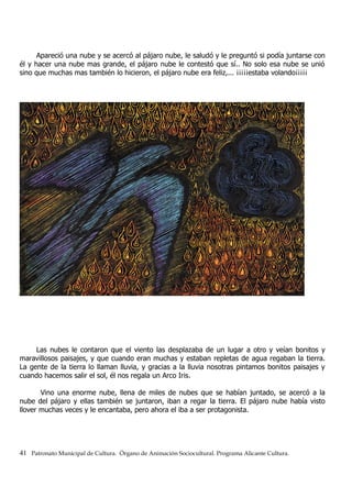 Apareció una nube y se acercó al pájaro nube, le saludó y le preguntó si podía juntarse con
él y hacer una nube mas grande, el pájaro nube le contestó que sí.. No solo esa nube se unió
sino que muchas mas también lo hicieron, el pájaro nube era feliz,... ¡¡¡¡¡estaba volando¡¡¡¡¡
Las nubes le contaron que el viento las desplazaba de un lugar a otro y veían bonitos y
maravillosos paisajes, y que cuando eran muchas y estaban repletas de agua regaban la tierra.
La gente de la tierra lo llaman lluvia, y gracias a la lluvia nosotras pintamos bonitos paisajes y
cuando hacemos salir el sol, él nos regala un Arco Iris.
Vino una enorme nube, llena de miles de nubes que se habían juntado, se acercó a la
nube del pájaro y ellas también se juntaron, iban a regar la tierra. El pájaro nube había visto
llover muchas veces y le encantaba, pero ahora el iba a ser protagonista.
41 Patronato Municipal de Cultura. Órgano de Animación Sociocultural. Programa Alicante Cultura.
 