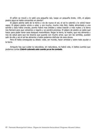 El piñón se movió y le salió una pequeña raíz, luego un pequeño brote, ¡¡Oh, el pájaro
piedra agua se había convertido en planta!!
El pájaro planta salió de la tierra y vio de nuevo el sol, el sol lo calentó y le volvió hacer
vapor. El pájaro piedra volvía a volar, y era mucho, mucho más feliz. Había alimentado a una
semilla y ésta había crecido, pronto habrá mas árboles y estos traerán a más nubes y la tierra
nos llamará para que volvamos a regarla y se pondrá preciosa. El pájaro de piedra ya sabía qué
hacer para poder tener esos bosques maravillosos. Regar la tierra, la madre, que nos alimenta y
nos da salud para que los tesoros que guarda con mucho amor, que son las semillas, puedan
salir de ella y así el sol las alimente y todos podamos disfrutar de esos dones.
Pero él había conseguido su deseo: volar, ver mundo, hacer amistad y sobre todo ayudar a
la tierra.
Amiguito hay que cuidar la naturaleza, sin naturaleza, no habrá vida, ni bellos cuentos que
podamos contar.Colorín colorado este cuento ya se ha contado.
43 Patronato Municipal de Cultura. Órgano de Animación Sociocultural. Programa Alicante Cultura.
 