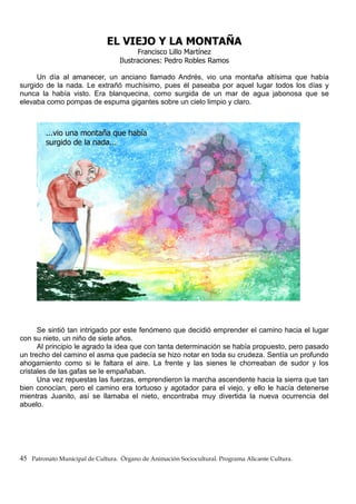 EL VIEJO Y LA MONTAÑA
Francisco Lillo Martínez
Ilustraciones: Pedro Robles Ramos
Un día al amanecer, un anciano llamado Andrés, vio una montaña altísima que había
surgido de la nada. Le extrañó muchísimo, pues él paseaba por aquel lugar todos los días y
nunca la había visto. Era blanquecina, como surgida de un mar de agua jabonosa que se
elevaba como pompas de espuma gigantes sobre un cielo limpio y claro.
Se sintió tan intrigado por este fenómeno que decidió emprender el camino hacia el lugar
con su nieto, un niño de siete años.
Al principio le agrado la idea que con tanta determinación se había propuesto, pero pasado
un trecho del camino el asma que padecía se hizo notar en toda su crudeza. Sentía un profundo
ahogamiento como si le faltara el aire. La frente y las sienes le chorreaban de sudor y los
cristales de las gafas se le empañaban.
Una vez repuestas las fuerzas, emprendieron la marcha ascendente hacia la sierra que tan
bien conocían, pero el camino era tortuoso y agotador para el viejo, y ello le hacía detenerse
mientras Juanito, así se llamaba el nieto, encontraba muy divertida la nueva ocurrencia del
abuelo.
45 Patronato Municipal de Cultura. Órgano de Animación Sociocultural. Programa Alicante Cultura.
 