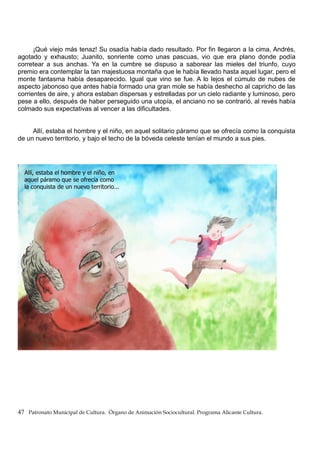 ¡Qué viejo más tenaz! Su osadía había dado resultado. Por fin llegaron a la cima, Andrés,
agotado y exhausto; Juanito, sonriente como unas pascuas, vio que era plano donde podía
corretear a sus anchas. Ya en la cumbre se dispuso a saborear las mieles del triunfo, cuyo
premio era contemplar la tan majestuosa montaña que le había llevado hasta aquel lugar, pero el
monte fantasma había desaparecido. Igual que vino se fue. A lo lejos el cúmulo de nubes de
aspecto jabonoso que antes había formado una gran mole se había deshecho al capricho de las
corrientes de aire, y ahora estaban dispersas y estrelladas por un cielo radiante y luminoso, pero
pese a ello, después de haber perseguido una utopía, el anciano no se contrarió, al revés había
colmado sus expectativas al vencer a las dificultades.
Allí, estaba el hombre y el niño, en aquel solitario páramo que se ofrecía como la conquista
de un nuevo territorio, y bajo el techo de la bóveda celeste tenían el mundo a sus pies.
47 Patronato Municipal de Cultura. Órgano de Animación Sociocultural. Programa Alicante Cultura.
 