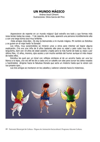 UN MUNDO MÁGICO
Andrea Aracil Climent
Ilustraciones: Silvia García del Pino
¡Aparecieron de repente en un mundo mágico! Qué extraño era todo y que formas más
raras tenían todas las cosas… Y de repente, de la nada, apareció una persona increíblemente alta
y con una larga túnica azul muy brillante.
-Hola amigos míos-dijo-. Os doy la bienvenida a mi mundo mágico. Mi nombre es Estrellus
y os guiare en el viaje hasta ‘la Dorada’.
Los niños, muy sorprendidos se miraron unos a otros para intentar así lograr alguna
explicación. Cris era una niña de 8 años bastante alta para su edad y pelo rubio muy liso y
larguísimo, Sam con 10 años de edad castaña y bajita pero la más fuerte de toda su clase y por
último Max, 12 años, moreno, ojos azules y con mucho sentido del humor aunque el más mayor
de todos ellos.
Estrellus les guió por un túnel con reflejos similares al de un arcoíris hasta ver una luz
blanca a lo lejos, una vez allí les dio a cada uno un caballo con alas para surcar los cielos rosados
y haciéndolos dirigirse hacia la fabulosa Dorada que sería un misterio hasta que la vieran con
sus propios ojos…
Los tres amigos se montaron en los caballos y salieron volando hacia lo misterioso.
49 Patronato Municipal de Cultura. Órgano de Animación Sociocultural. Programa Alicante Cultura.
 