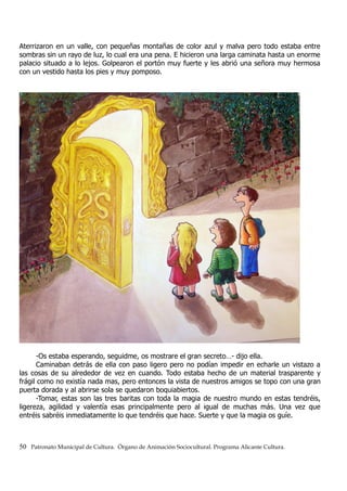 Aterrizaron en un valle, con pequeñas montañas de color azul y malva pero todo estaba entre
sombras sin un rayo de luz, lo cual era una pena. E hicieron una larga caminata hasta un enorme
palacio situado a lo lejos. Golpearon el portón muy fuerte y les abrió una señora muy hermosa
con un vestido hasta los pies y muy pomposo.
-Os estaba esperando, seguidme, os mostrare el gran secreto…- dijo ella.
Caminaban detrás de ella con paso ligero pero no podían impedir en echarle un vistazo a
las cosas de su alrededor de vez en cuando. Todo estaba hecho de un material trasparente y
frágil como no existía nada mas, pero entonces la vista de nuestros amigos se topo con una gran
puerta dorada y al abrirse sola se quedaron boquiabiertos.
-Tomar, estas son las tres baritas con toda la magia de nuestro mundo en estas tendréis,
ligereza, agilidad y valentía esas principalmente pero al igual de muchas más. Una vez que
entréis sabréis inmediatamente lo que tendréis que hace. Suerte y que la magia os guíe.
50 Patronato Municipal de Cultura. Órgano de Animación Sociocultural. Programa Alicante Cultura.
 