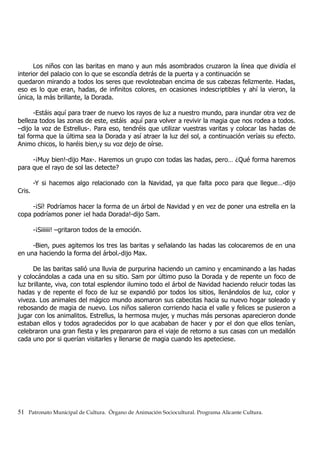Los niños con las baritas en mano y aun más asombrados cruzaron la línea que dividía el
interior del palacio con lo que se escondía detrás de la puerta y a continuación se
quedaron mirando a todos los seres que revoloteaban encima de sus cabezas felizmente. Hadas,
eso es lo que eran, hadas, de infinitos colores, en ocasiones indescriptibles y ahí la vieron, la
única, la más brillante, la Dorada.
-Estáis aquí para traer de nuevo los rayos de luz a nuestro mundo, para inundar otra vez de
belleza todos las zonas de este, estáis aquí para volver a revivir la magia que nos rodea a todos.
–dijo la voz de Estrellus-. Para eso, tendréis que utilizar vuestras varitas y colocar las hadas de
tal forma que la última sea la Dorada y así atraer la luz del sol, a continuación veríais su efecto.
Animo chicos, lo haréis bien,y su voz dejo de oírse.
-¡Muy bien!-dijo Max-. Haremos un grupo con todas las hadas, pero… ¿Qué forma haremos
para que el rayo de sol las detecte?
-Y si hacemos algo relacionado con la Navidad, ya que falta poco para que llegue…-dijo
Cris.
-¡Sí! Podríamos hacer la forma de un árbol de Navidad y en vez de poner una estrella en la
copa podríamos poner ¡el hada Dorada!-dijo Sam.
-¡Siiiiii! –gritaron todos de la emoción.
-Bien, pues agitemos los tres las baritas y señalando las hadas las colocaremos de en una
en una haciendo la forma del árbol.-dijo Max.
De las baritas salió una lluvia de purpurina haciendo un camino y encaminando a las hadas
y colocándolas a cada una en su sitio. Sam por último puso la Dorada y de repente un foco de
luz brillante, viva, con total esplendor ilumino todo el árbol de Navidad haciendo relucir todas las
hadas y de repente el foco de luz se expandió por todos los sitios, llenándolos de luz, color y
viveza. Los animales del mágico mundo asomaron sus cabecitas hacia su nuevo hogar soleado y
rebosando de magia de nuevo. Los niños salieron corriendo hacia el valle y felices se pusieron a
jugar con los animalitos. Estrellus, la hermosa mujer, y muchas más personas aparecieron donde
estaban ellos y todos agradecidos por lo que acababan de hacer y por el don que ellos tenían,
celebraron una gran fiesta y les prepararon para el viaje de retorno a sus casas con un medallón
cada uno por si querían visitarles y llenarse de magia cuando les apeteciese.
51 Patronato Municipal de Cultura. Órgano de Animación Sociocultural. Programa Alicante Cultura.
 