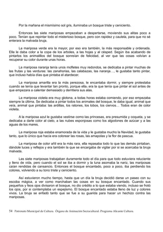 Por la mañana el mismísimo sol gris, iluminaba un bosque triste y ceniciento.
Entonces las siete mariposas empezaban a despertarse, moviendo sus alitas poco a
poco. Tenían que repintar todo el misterioso bosque, pero con rapidez y cautela, para que no sé
enterara la malvada bruja.
La mariposa verde era la mayor, por eso era también, la más responsable y ordenada.
Ella le daba color a la copa de los arboles, a las hojas y al césped. Según iba acabando de
pintarlos los animalillos del bosque sonreían de felicidad, al ver que las cosas volvían a
recuperar su color durante unas horas.
La mariposa naranja tenía unos mofletes muy redondos, se dedicaba a pintar muchas de
las frutas y las verduras: las zanahorias, las calabazas, las naranja…, le gustaba tanto pintar,
que incluso había días que pintaba el atardecer.
La mariposa amarilla era la más perezosa, le encantaba dormir, y siempre protestaba
cuando se tenía que levantar tan pronto, porque ella, era la que tenía que pintar el sol antes de
que empezara a calentar demasiado y derritiera sus alas.
La mariposa violeta era muy glotona, a todas horas estaba comiendo, por eso empezaba
siempre la última. Se dedicaba a pintar todos los animales del bosque, le daba igual, animal que
veía, animal que pintaba: las ardillas, los ratones, los lobos, los ciervos… Todos eran de color
violeta.
A la mariposa azul le gustaba vestirse como las princesas, era presumida y coqueta, y se
dedicaba a darle color al cielo, a las nubes esponjosas como los algodones de azúcar y a las
aguas de los mares.
La mariposa roja estaba enamorada de la vida y le gustaba mucho la Navidad, le gustaba
tanto, que lo único que hacía era colorear las rosas, las amapolas y la flor de pascua.
La mariposa de color añil era la más rara, ella repasaba todo lo que las demás pintaban,
dándole luces y reflejos y era también la que se encargaba de vigilar por si se acercaba la bruja
malvada.
Las siete mariposas trabajaban duramente todo el día para que todo estuviera reluciente
y lleno de vida, pero cuando el sol se iba a dormir y la luna asomaba la nariz, las mariposas
caían rendidas de cansancio. Entonces el bosque encantado, poco a poco, iba perdiendo los
colores, volviendo a su tono triste y ceniciento.
Así estuvieron mucho tiempo, hasta que un día la bruja decidió darse un paseo con su
escoba mágica, a ver como marchaban las cosas en su bosque encantado. Cuando sus
pequeños y feos ojos divisaron el bosque, no dio crédito a lo que estaba viendo, incluso se frotó
los ojos, por si contemplaba un espejismo. El bosque encantado estaba lleno de luz y colores
vivos. La bruja se enfadó tanto que se fue a su guarida para hacer un hechizo contra las
mariposas.
54 Patronato Municipal de Cultura. Órgano de Animación Sociocultural. Programa Alicante Cultura.
 