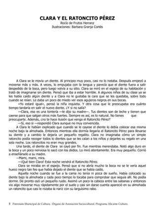 CLARA Y EL RATONCITO PÉREZ
Rocío de Frutos Herranz
Ilustraciones: Barbara Granja Cortés
A Clara se le movía un diente. Al principio muy poco, casi no lo notaba. Después empezó a
moverse más y más. A veces, lo empujaba con la lengua y parecía que el diente fuera a salir
despedido de la boca, pero luego volvía a su sitio. Clara se miró en el espejo de su habitación y
trató de imaginarse sin diente. Pensó que iba a estar horrible. A algunos niños de su clase ya se
les había caído algún diente y a Clara no le gustaba la cara que se les quedaba, sobre todo
cuando se reían. Le daba un poco de miedo ver esos agujeros negros en sus bocas.
«Yo estaré igual», pensó la niña inquieta. Y otra cosa que le preocupaba era cuánto
tiempo tardaría en salir el nuevo diente. ¿Y si no salía?
—Clara, eso es una tontería —le dijo su madre—. Tus dientes son de leche y tienen que
caerse para que salgan otros más fuertes. Siempre es así, es lo natural. No tienes que
preocuparte. Además, ¿no te hace ilusión que venga el Ratoncito Pérez?
—Sí, eso si —respondió Clara aunque no muy convencida.
A Clara le habían explicado que cuando se le cayese el diente lo debía colocar esa misma
noche bajo la almohada. Entonces mientras ella dormía llegaría el Ratoncito Pérez para llevarse
su diente y a cambio le dejaría un pequeño regalito. Clara no imaginaba cómo un simple
ratoncito podía recoger todos lo dientes que se les caían a los niños y dejarles su regalo en una
sola noche. Los ratoncitos no eran muy grandes.
Una tarde, el diente de Clara se cayó por fin. Fue mientras merendaba. Notó algo duro en
la boca y un poco nerviosa lo sacó con los dedos. Lo miró atentamente. Era muy pequeño. Corrió
a enseñárselo a su madre.
—Mami, mami, mira.
—¡Qué bien Clara! Esta noche vendrá el Ratoncito Pérez.
Clara se miraba en el espejo. Pensó que si no abría mucho la boca no se le vería aquel
hueco negro tan feo que había dejado el diente que se había caído.
Aquella noche cuando se fue a la cama no tenía ni pizca de sueño. Había colocado su
diente bajo la almohada y cada poco tiempo lo tocaba para comprobar que seguía allí. No podía
dormir. De pronto oyó un pequeño ruido. Asomó un poco la cabeza entre las sabanas y entonces
vio algo moverse muy rápidamente por el suelo y casi sin darse cuenta apareció en su almohada
un ratoncito que casi le rozaba la nariz con su larguísimo rabo.
8 Patronato Municipal de Cultura. Órgano de Animación Sociocultural. Programa Alicante Cultura.
 