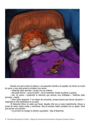 Llevaba una gorra sobre la cabeza y una pequeña mochila a la espalda. Su hocico se movía
sin parar y unos ojos grises la miraban muy serios.
—Deberías estar dormida —le dijo con voz chillona.
—No podía dormir —susurró Clara—. No te estorbaré. Puedo ayudarte si quieres.
—No, no quiero —respondió el ratoncito que parecía muy enfadado—. Deberías estar
dormida —repitió
—Pero estoy despierta. Y me alegro de conocerte, aunque parece que tienes mal genio —
respondió la niña sentándose en la cama.
El Ratoncito Pérez no sabía qué hacer. Aquella niña era un poco impertinente. Estuvo a
punto de darse media vuelta y marcharse. Pero él siempre había cumplido con su deber. Tenía
que pensar una solución.
—Lo primero es recoger tu diente y guardarlo —dijo el Ratoncito.
9 Patronato Municipal de Cultura. Órgano de Animación Sociocultural. Programa Alicante Cultura.
 