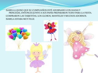 ISABELLA QUISO QUE SU CUMPLEAÑOS ESTÉ ADORNADO CON HADAS Y
PRINCESAS, ENTONCES JUNTO A SUS PAPÁS PREPARARON TODO PARA LA FIESTA.
COMPRARON LAS TARJETITAS, LOS GLOBOS, MANTELES Y MUCHOS ADORNOS.
ISABELA ESTABA MUY FELIZ.