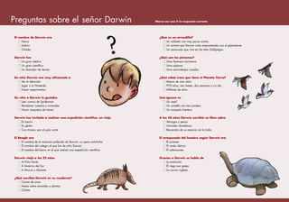 El nombre de Darwin era
Henry
Isidoro
Charles
Darwin fue
Un gran médico
Un gran científico
Un domador de leones
De niño Darwin era muy aficionado a
Ver la televisión
Jugar a la Nintendo
Hacer experimentos
De niño a Darwin le gustaba
Leer comics de Spiderman
Recolectar insectos y minerales
Hacer maquetas de trenes
Darwin fue invitado a realizar una expedición científica, un viaje
En barco
En globo
Con trineos, por el polo norte
El Beagle era
El nombre de la mascota preferida de Darwin, un perro salchicha
El nombre del colegio al que fue de niño Darwin
El nombre del barco en el que realizó una expedición científica
Darwin viajó a los 22 años
Al Polo Norte
A América del Sur
A Murcia y Alicante
¿Qué escribía Darwin en su cuaderno?
Cartas de amor
Notas sobre animales y plantas
Chistes
¿Qué es un armadillo?
Un soldado con muy pocas armas
Un animal que Darwin creía emparentado con el gliptodonte
Un renacuajo que vive en las Islas Galápagos
¿Qué son los pinzones?
Unos famosos marineros
Unos pájaros
Unos escarabajos rosados
¿Qué edad crees que tiene el Planeta Tierra?
Menos de cien años
970 años, tres meses, dos semanas y un día
Millones de años
Una iguana es
Un reptil
Un camello con tres jorobas
Un mosquito hembra
A los 58 años Darwin escribió un libro sobre
Verrugas y pecas
Animales domésticos
Recuerdos de su estancia en la India
El antepasado del hombre según Darwin era
El primate
El cerdo ibérico
El saltamontes
Gracias a Darwin se habla de
La evolución
El riego por goteo
La cocina inglesa
Preguntas sobre el señor Darwin Marca con una X la respuesta correcta
?
 
