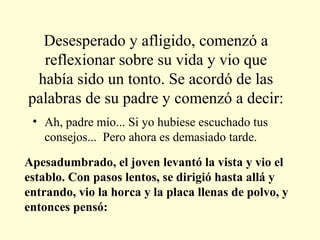 Desesperado y afligido, comenzó a
reflexionar sobre su vida y vio que
había sido un tonto. Se acordó de las
palabras de su padre y comenzó a decir:
• Ah, padre mío... Si yo hubiese escuchado tus
consejos... Pero ahora es demasiado tarde.
Apesadumbrado, el joven levantó la vista y vio el
establo. Con pasos lentos, se dirigió hasta allá y
entrando, vio la horca y la placa llenas de polvo, y
entonces pensó:

 