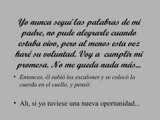 Yo nunca seguí las palabras de mi
padre, no pude alegrarle cuando
estaba vivo, pero al menos esta vez
haré su voluntad. Voy a cumplir mi
promesa. No me queda nada más...
• Entonces, él subió los escalones y se colocó la
cuerda en el cuello, y pensó:

• Ah, si yo tuviese una nueva oportunidad...

 