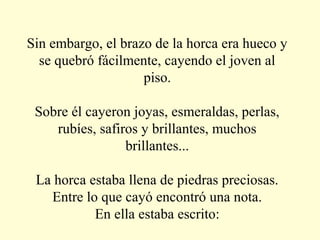Sin embargo, el brazo de la horca era hueco y
se quebró fácilmente, cayendo el joven al
piso.
Sobre él cayeron joyas, esmeraldas, perlas,
rubíes, safiros y brillantes, muchos
brillantes...
La horca estaba llena de piedras preciosas.
Entre lo que cayó encontró una nota.
En ella estaba escrito:

 