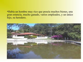 •Había un hombre muy rico que poseía muchos bienes, una
gran estancia, mucho ganado, varios empleados, y un único
hijo, su heredero.

 
