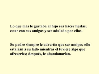 Lo que más le gustaba al hijo era hacer fiestas,
estar con sus amigos y ser adulado por ellos.
Su padre siempre le advertía que sus amigos sólo
estarían a su lado mientras él tuviese algo que
ofrecerles; después, le abandonarían.

 