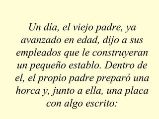 Un día, el viejo padre, ya
avanzado en edad, dijo a sus
empleados que le construyeran
un pequeño establo. Dentro de
el, el propio padre preparó una
horca y, junto a ella, una placa
con algo escrito:

 