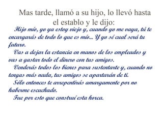 Mas tarde, llamó a su hijo, lo llevó hasta
el establo y le dijo:

Hijo mío, yo ya estoy viejo y, cuando yo me vaya, tú te
encargarás de todo lo que es mío... Y yo sé cual será tu
futuro.
Vas a dejar la estancia en manos de los empleados y
vas a gastar todo el dinero con tus amigos.
Venderás todos los bienes para sustentarte y, cuando no
tengas más nada, tus amigos se apartarán de ti.
Sólo entonces te arrepentirás amargamente por no
haberme escuchado.
Fue por esto que construí esta horca.

 