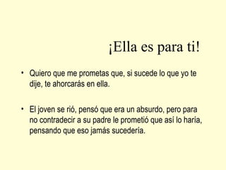 ¡Ella es para ti!
• Quiero que me prometas que, si sucede lo que yo te
dije, te ahorcarás en ella.
• El joven se rió, pensó que era un absurdo, pero para
no contradecir a su padre le prometió que así lo haría,
pensando que eso jamás sucedería.

 