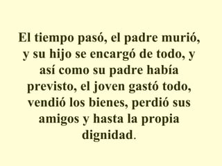 El tiempo pasó, el padre murió,
y su hijo se encargó de todo, y
así como su padre había
previsto, el joven gastó todo,
vendió los bienes, perdió sus
amigos y hasta la propia
dignidad.

 