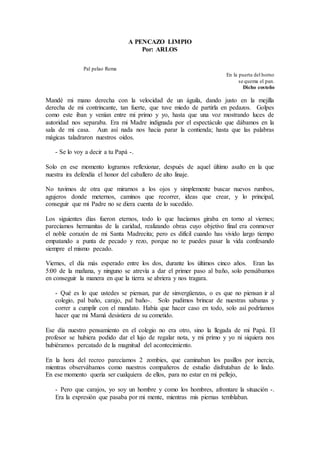 A PENCAZO LIMPIO
Por: ARLOS
Pal pelao Rema
En la puerta del horno
se quema el pan.
Dicho costeño
Mandé mi mano derecha con la velocidad de un águila, dando justo en la mejilla
derecha de mi contrincante, tan fuerte, que tuve miedo de partirla en pedazos. Golpes
como este iban y venían entre mi primo y yo, hasta que una voz mostrando luces de
autoridad nos separaba. Era mi Madre indignada por el espectáculo que dábamos en la
sala de mi casa. Aun así nada nos hacia parar la contienda; hasta que las palabras
mágicas taladraron nuestros oídos.
- Se lo voy a decir a tu Papá -.
Solo en ese momento logramos reflexionar, después de aquel último asalto en la que
nuestra ira defendía el honor del caballero de alto linaje.
No tuvimos de otra que mirarnos a los ojos y simplemente buscar nuevos rumbos,
agujeros donde meternos, caminos que recorrer, ideas que crear, y lo principal,
conseguir que mi Padre no se diera cuenta de lo sucedido.
Los siguientes días fueron eternos, todo lo que hacíamos giraba en torno al viernes;
parecíamos hermanitas de la caridad, realizando obras cuyo objetivo final era conmover
el noble corazón de mi Santa Madrecita; pero es difícil cuando has vivido largo tiempo
empatando a punta de pecado y rezo, porque no te puedes pasar la vida confesando
siempre el mismo pecado.
Viernes, el día más esperado entre los dos, durante los últimos cinco años. Eran las
5:00 de la mañana, y ninguno se atrevía a dar el primer paso al baño, solo pensábamos
en conseguir la manera en que la tierra se abriera y nos tragara.
- Qué es lo que ustedes se piensan, par de sinvergüenzas, o es que no piensan ir al
colegio, pal baño, carajo, pal baño-. Solo pudimos brincar de nuestras sabanas y
correr a cumplir con el mandato. Había que hacer caso en todo, solo así podríamos
hacer que mi Mamá desistiera de su cometido.
Ese día nuestro pensamiento en el colegio no era otro, sino la llegada de mi Papá. El
profesor se hubiera podido dar el lujo de regalar nota, y mi primo y yo ni siquiera nos
hubiéramos percatado de la magnitud del acontecimiento.
En la hora del recreo parecíamos 2 zombies, que caminaban los pasillos por inercia,
mientras observábamos como nuestros compañeros de estudio disfrutaban de lo lindo.
En ese momento quería ser cualquiera de ellos, para no estar en mi pellejo,
- Pero que carajos, yo soy un hombre y como los hombres, afrontare la situación -.
Era la expresión que pasaba por mi mente, mientras mis piernas temblaban.
 