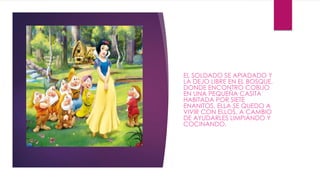 EL SOLDADO SE APIADADO Y 
LA DEJO LIBRE EN EL BOSQUE, 
DONDE ENCONTRO COBIJO 
EN UNA PEQUEÑA CASITA 
HABITADA POR SIETE 
ENANITOS. ELLA SE QUEDO A 
VIVIR CON ELLOS, A CAMBIO 
DE AYUDARLES LIMPIANDO Y 
COCINANDO. 
 